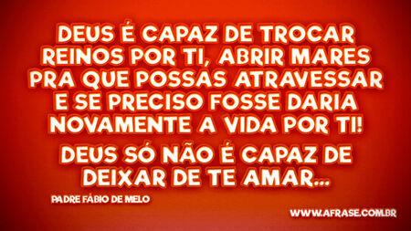 Deus é capaz de trocar reinos por ti, abrir mares pra que possas atravessar e se preciso fosse daria novamente a vida por ti!
Deus só não é capaz de deixar de te amar...
