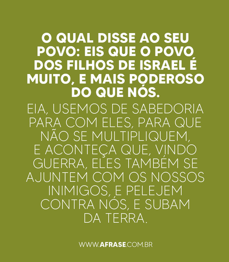 O qual disse ao seu povo: Eis que o povo dos filhos de Israel é muito, e mais poderoso do que nós.
Eia, usemos de sabedoria para com eles, para que não se multipliquem, e aconteça que, vindo guerra, eles também se ajuntem com os nossos inimigos, e pelejem contra nós, e subam da terra.

Êxodo 1:9,10