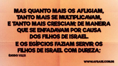 Mas quanto mais os afligiam, tanto mais se multiplicavam, e tanto mais cresciam; de maneira que se enfadavam por causa dos filhos de Israel.
E os egípcios faziam servir os filhos de Israel com dureza;

Êxodo 1:12,13
