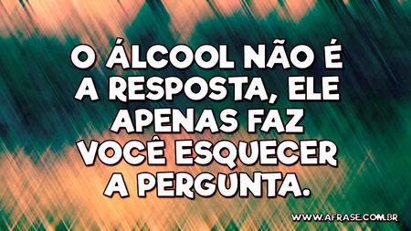 O álcool não é a resposta, ele apenas faz você esquecer a pergunta.