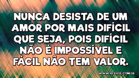 Nunca desista de um amor por mais difícil que seja, pois difícil não é impossível e fácil não tem valor.