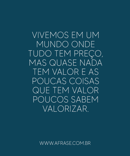 Vivemos em um mundo onde tudo tem preço, mas quase nada tem valor e as poucas coisas que tem valor poucos sabem valorizar.