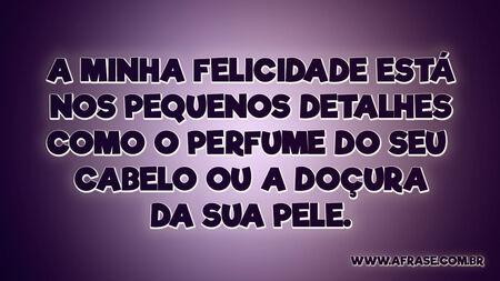 A minha felicidade está nos pequenos detalhes como o perfume do seu cabelo ou a doçura da sua pele.