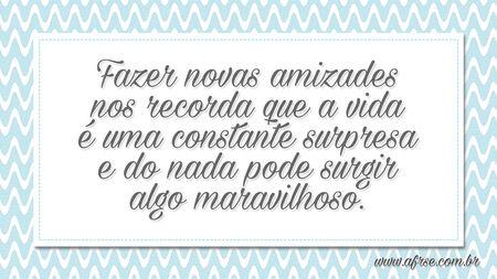 Fazer novas amizades nos recorda que a vida é uma constante surpresa e do nada pode surgir algo maravilhoso.