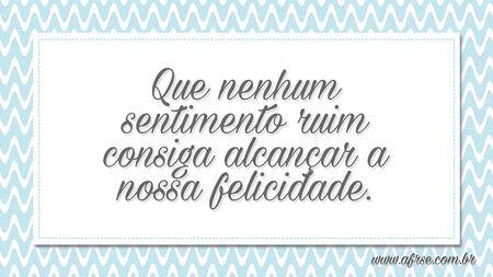 Que nenhum sentimento ruim consiga alcançar a nossa felicidade.
