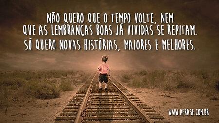 Não quero que o tempo volte, nem que as lembranças boas já vividas se repitam.
Só quero novas histórias, maiores e melhores.
