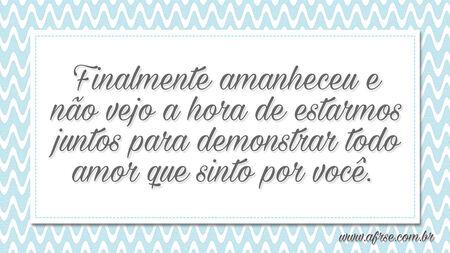 Finalmente amanheceu e não vejo a hora de estarmos juntos para demonstrar todo amor que sinto por você. 