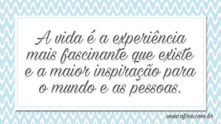 A vida é a experiência mais fascinante que existe e a maior inspiração para o mundo e as pessoas.