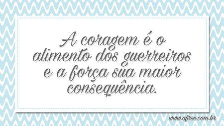 A coragem é o alimento dos guerreiros e a força sua maior consequência.