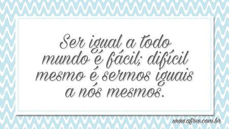 Ser igual a todo mundo é fácil; difícil mesmo é sermos iguais a nós mesmos.