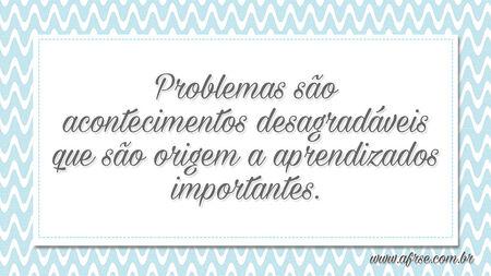 Problemas são acontecimentos desagradáveis que são origem a aprendizados importantes.