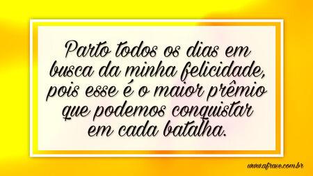 Parto todos os dias em busca da minha felicidade, pois esse é o maior prêmio que podemos conquistar em cada batalha.