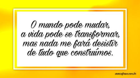 O mundo pode mudar, a vida pode se transformar, mas nada me fará desistir de tudo que construímos.
