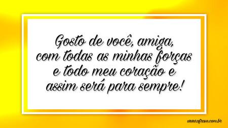 Gosto de você, amiga, com todas as minhas forças e todo meu coração e assim será para sempre!