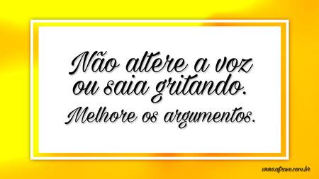 Não altere a voz ou saia gritando.
Melhore os argumentos.