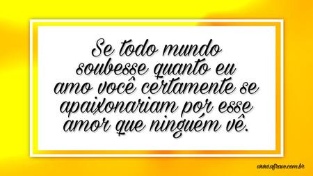 Se todo mundo soubesse quanto eu amo você certamente se apaixonariam por esse amor que ninguém vê.