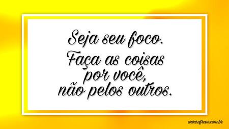 Seja seu foco.
Faça as coisas por você, não pelos outros.