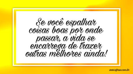 Se você espalhar coisas boas por onde passar, a vida se encarrega de trazer outras melhores ainda!
