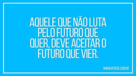 Aquele que não luta pelo futuro que quer, deve aceitar o futuro que vier.