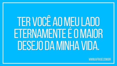 Ter você ao meu lado eternamente é o maior desejo da minha vida.