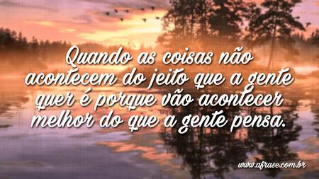 Quando as coisas não acontecem do jeito que a gente quer é porque vão acontecer melhor do que a gente pensa.