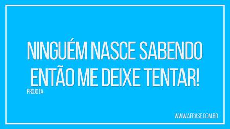 Ninguém nasce sabendo 
Então me deixe tentar! 