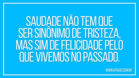 Saudade não tem que ser sinônimo de tristeza, mas sim de felicidade pelo que vivemos no passado.