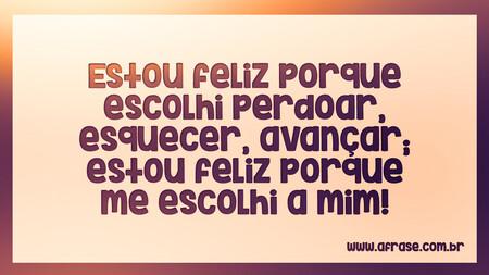 Estou feliz porque escolhi perdoar, esquecer, avançar; estou feliz porque me escolhi a mim!
