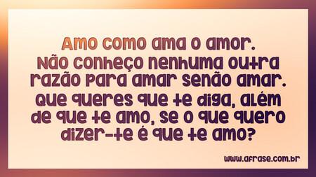 Amo como ama o amor.
Não conheço nenhuma outra razão para amar senão amar.
Que queres que te diga, além de que te amo, se o que quero dizer-te é que te amo?