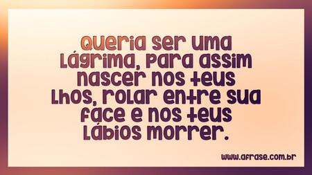 Queria ser uma lágrima, para assim nascer nos teus lhos, rolar entre sua face e nos teus lábios morrer.