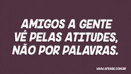 Amigos a gente vê pelas atitudes, não por palavras.