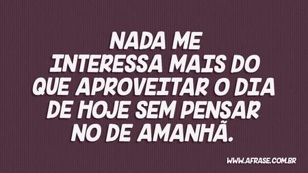 Nada me interessa mais do que aproveitar o dia de hoje sem pensar no de amanhã.