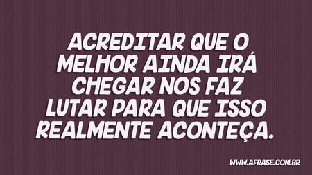 Acreditar que o melhor ainda irá chegar nos faz lutar para que isso realmente aconteça.
