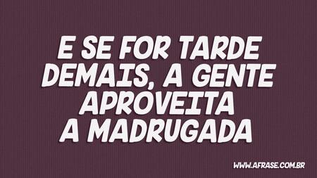 E se for tarde demais, a gente aproveita a madrugada