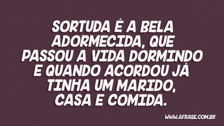 Sortuda é a Bela Adormecida, que passou a vida dormindo e quando acordou já tinha um marido, casa e comida.