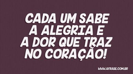 Cada um sabe a alegria e a dor que traz no coração!