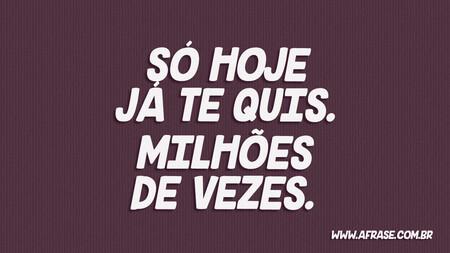 Só hoje já te quis.
Milhões de vezes.