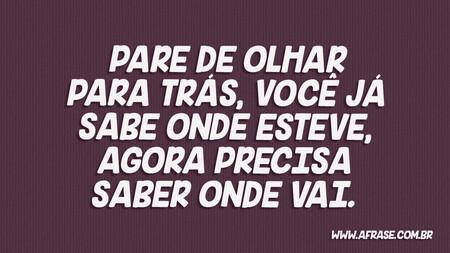 Pare de olhar para trás, você já sabe onde esteve, agora precisa saber onde vai.