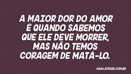 A maior dor do amor é quando sabemos que ele deve morrer, mas não temos coragem de matá-lo.