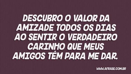 Descubro o valor da amizade todos os dias ao sentir o verdadeiro carinho que meus amigos têm para me dar.