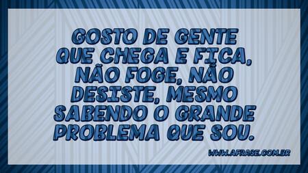 Gosto de gente que chega e fica, não foge, não desiste, mesmo sabendo o grande problema que sou.