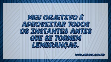 Meu objetivo é aproveitar todos os instantes antes que se tornem lembranças.