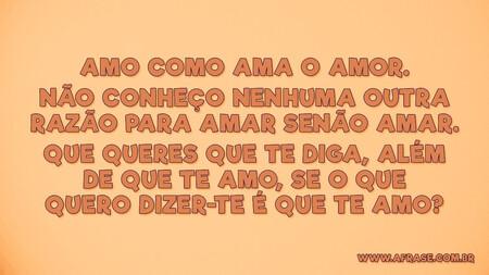 Amo como ama o amor.
Não conheço nenhuma outra razão para amar senão amar.
Que queres que te diga, além de que te amo, se o que quero dizer-te é que te amo?