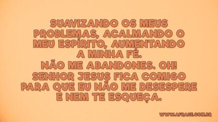 Suavizando os meus problemas, acalmando o meu espírito, aumentando a minha fé.
Não me abandones.
Oh!
Senhor Jesus fica comigo para que eu não me desespere e nem te esqueça.

