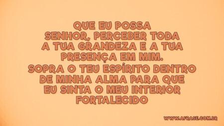 Que eu possa Senhor, perceber toda a tua grandeza e a tua presença em mim.
Sopra o teu espírito dentro de minha alma para que eu sinta o meu interior fortalecido