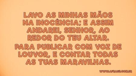 Lavo as minhas mãos na inocência; e assim andarei, Senhor, ao redor do teu altar.
Para publicar com voz de louvor, e contar todas as tuas maravilhas.