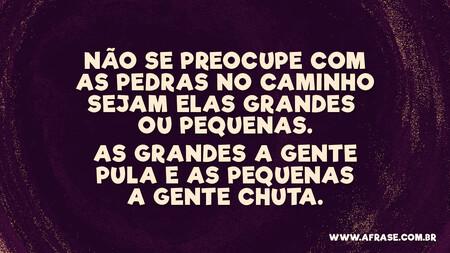 Não se preocupe com as pedras no caminho sejam elas grandes ou pequenas.
As grandes a gente pula e as pequenas a gente chuta.