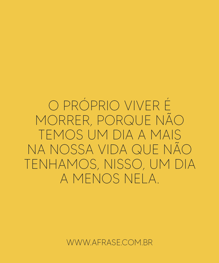 O próprio viver é morrer, porque não temos um dia a mais na nossa vida que não tenhamos, nisso, um dia a menos nela.