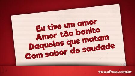 Eu tive um amor
Amor tão bonito
Daqueles que matam
Com sabor de saudade