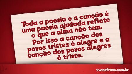 Toda a poesia e a canção é uma poesia ajudada reflete o que a alma não tem. Por isso a canção dos povos tristes é alegre e a canção dos povos alegres é triste.